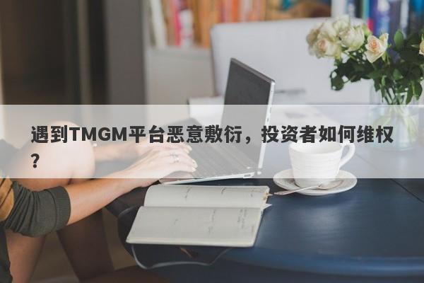 遇到TMGM平台恶意敷衍，投资者如何维权？