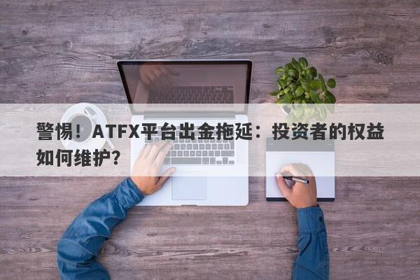 警惕！ATFX平台出金拖延：投资者的权益如何维护？