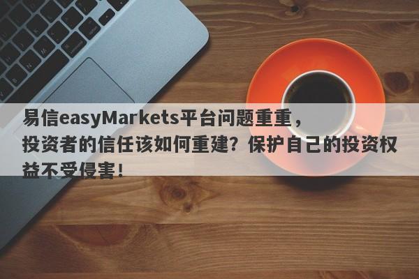 易信easyMarkets平台问题重重，投资者的信任该如何重建？保护自己的投资权益不受侵害！