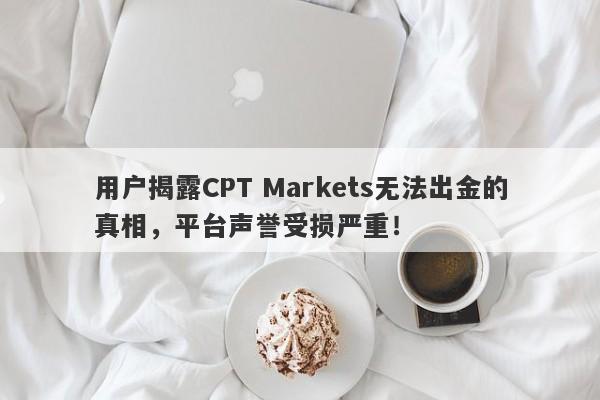 用户揭露CPT Markets无法出金的真相，平台声誉受损严重！