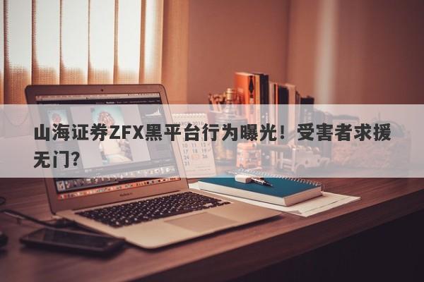 山海证券ZFX黑平台行为曝光！受害者求援无门？