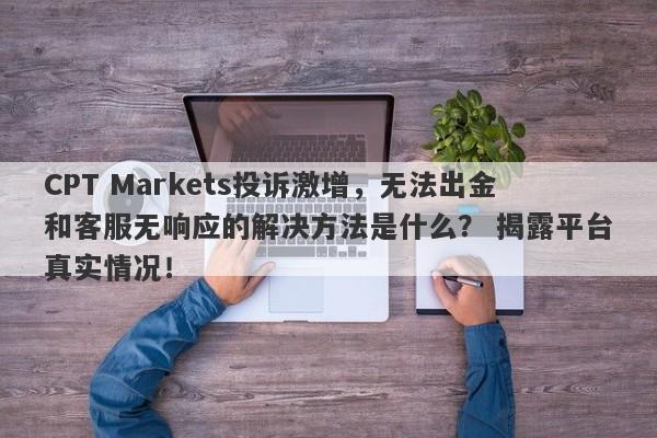 CPT Markets投诉激增，无法出金和客服无响应的解决方法是什么？ 揭露平台真实情况！