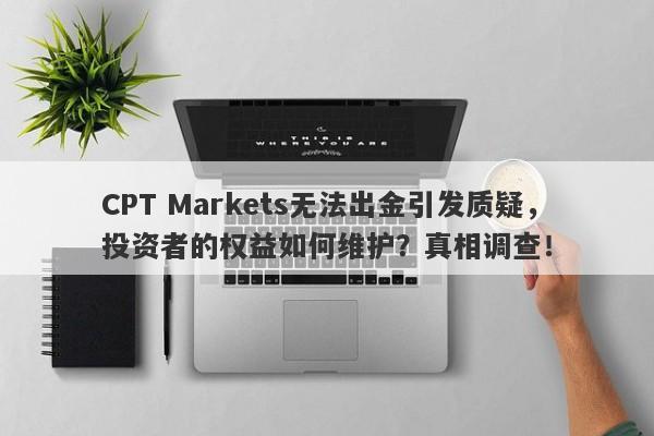 CPT Markets无法出金引发质疑，投资者的权益如何维护？真相调查！