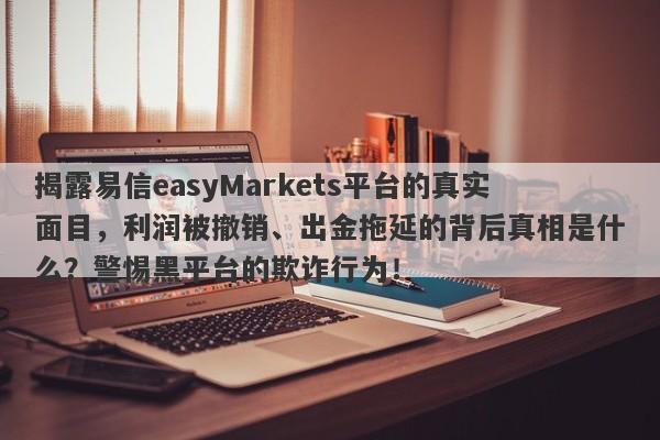 揭露易信easyMarkets平台的真实面目，利润被撤销、出金拖延的背后真相是什么？警惕黑平台的欺诈行为！