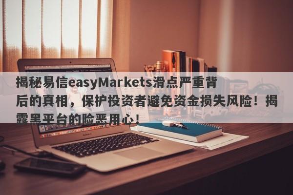 揭秘易信easyMarkets滑点严重背后的真相，保护投资者避免资金损失风险！揭露黑平台的险恶用心！