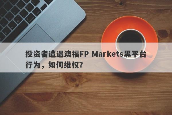 投资者遭遇澳福FP Markets黑平台行为，如何维权？