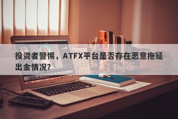 投资者警惕，ATFX平台是否存在恶意拖延出金情况？