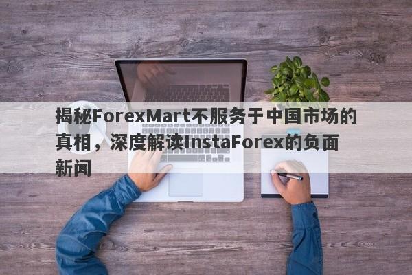 揭秘ForexMart不服务于中国市场的真相，深度解读InstaForex的负面新闻