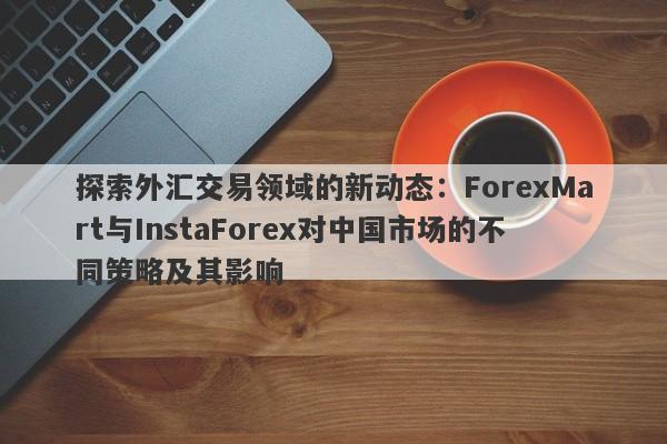 探索外汇交易领域的新动态：ForexMart与InstaForex对中国市场的不同策略及其影响