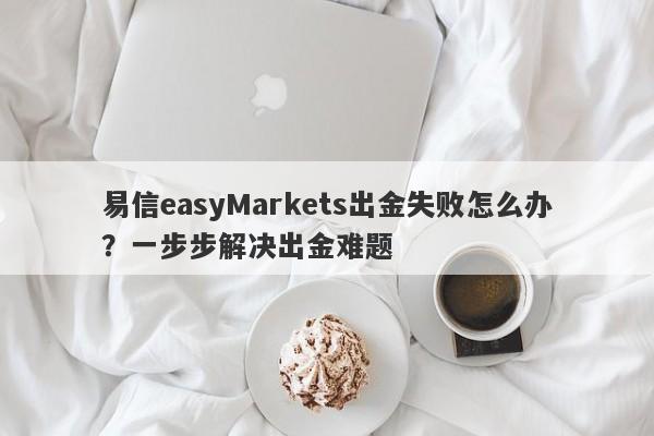 易信easyMarkets出金失败怎么办？一步步解决出金难题