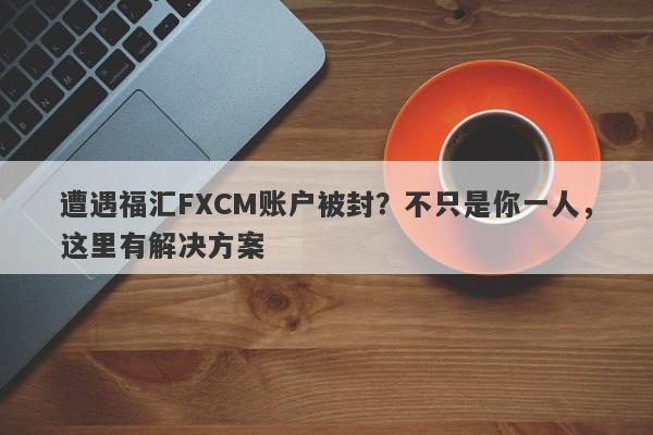 遭遇福汇FXCM账户被封？不只是你一人，这里有解决方案