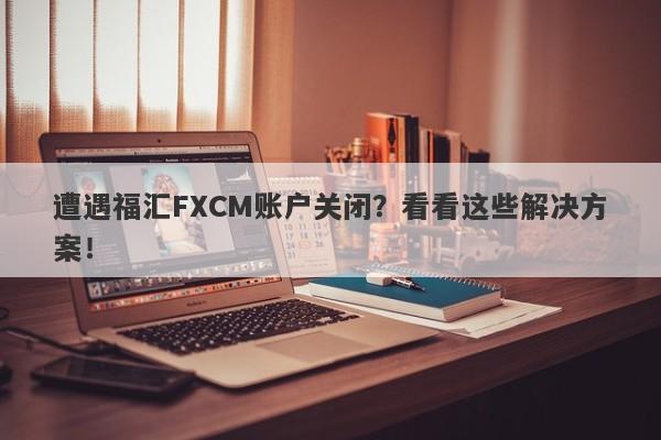 遭遇福汇FXCM账户关闭？看看这些解决方案！