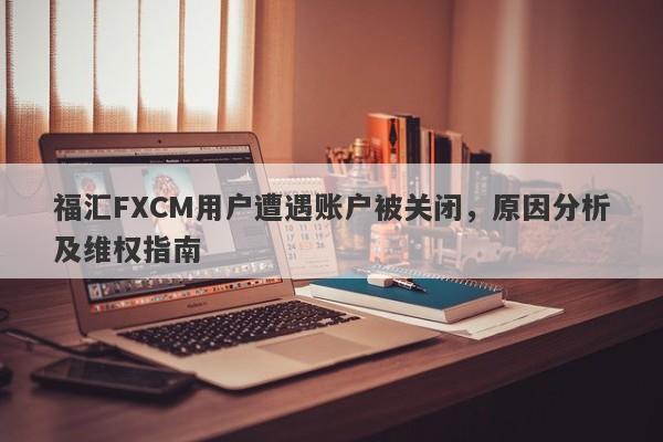 福汇FXCM用户遭遇账户被关闭，原因分析及维权指南