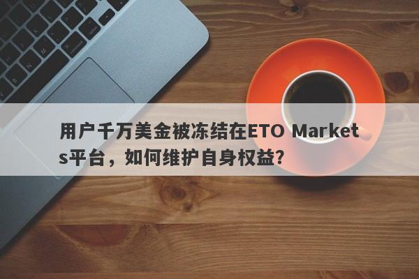 用户千万美金被冻结在ETO Markets平台，如何维护自身权益？