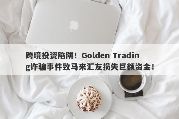 跨境投资陷阱！Golden Trading诈骗事件致马来汇友损失巨额资金！