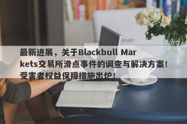 最新进展，关于Blackbull Markets交易所滑点事件的调查与解决方案！受害者权益保障措施出炉！