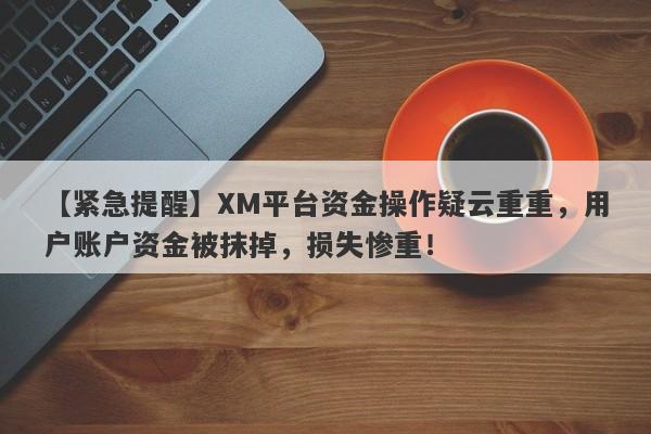 【紧急提醒】XM平台资金操作疑云重重，用户账户资金被抹掉，损失惨重！