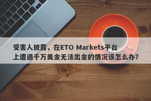 受害人披露，在ETO Markets平台上遭遇千万美金无法出金的情况该怎么办？