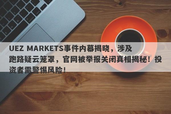 UEZ MARKETS事件内幕揭晓，涉及跑路疑云笼罩，官网被举报关闭真相揭秘！投资者需警惕风险！