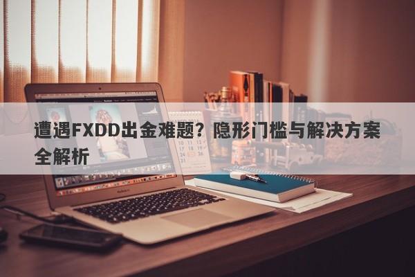 遭遇FXDD出金难题？隐形门槛与解决方案全解析