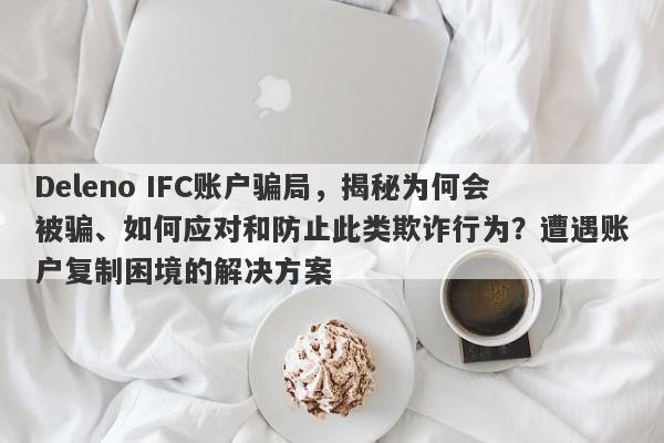 Deleno IFC账户骗局，揭秘为何会被骗、如何应对和防止此类欺诈行为？遭遇账户复制困境的解决方案