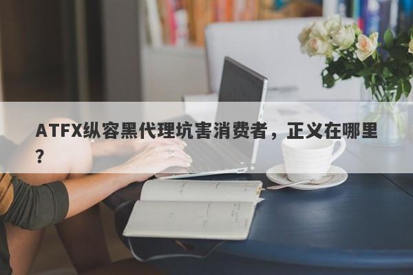 ATFX纵容黑代理坑害消费者，正义在哪里？