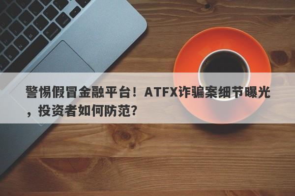 警惕假冒金融平台！ATFX诈骗案细节曝光，投资者如何防范？