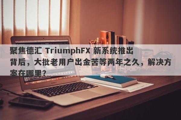 聚焦德汇 TriumphFX 新系统推出背后，大批老用户出金苦等两年之久，解决方案在哪里？