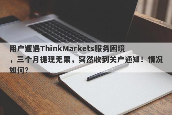 用户遭遇ThinkMarkets服务困境，三个月提现无果，突然收到关户通知！情况如何？