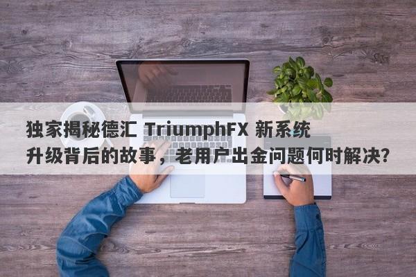 独家揭秘德汇 TriumphFX 新系统升级背后的故事，老用户出金问题何时解决？