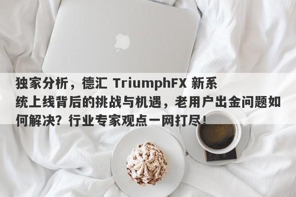 独家分析，德汇 TriumphFX 新系统上线背后的挑战与机遇，老用户出金问题如何解决？行业专家观点一网打尽！