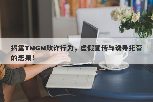 揭露TMGM欺诈行为，虚假宣传与诱导托管的恶果！