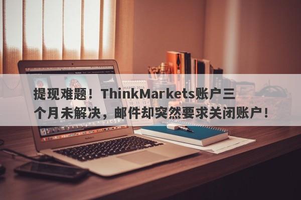 提现难题！ThinkMarkets账户三个月未解决，邮件却突然要求关闭账户！