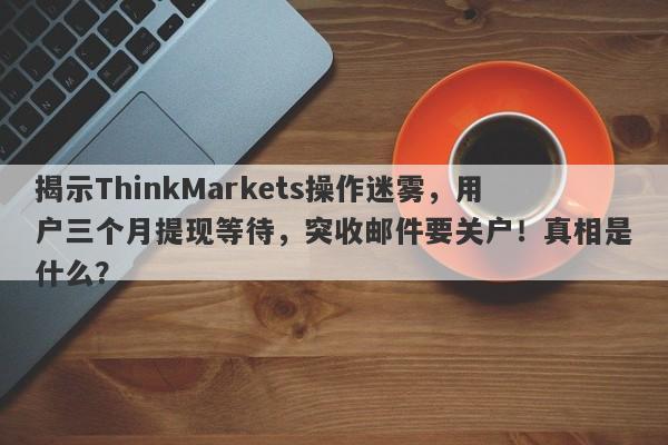 揭示ThinkMarkets操作迷雾，用户三个月提现等待，突收邮件要关户！真相是什么？