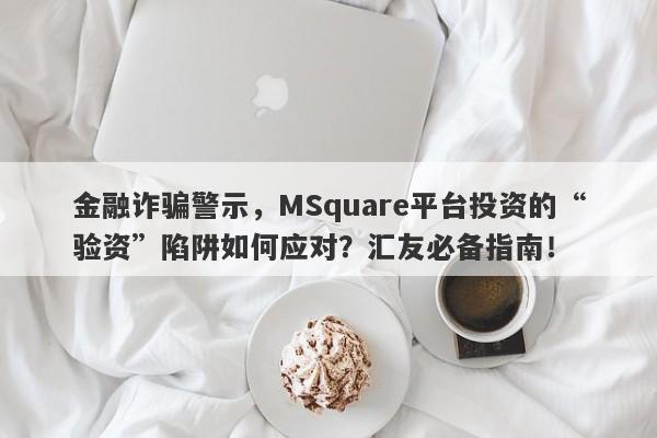 金融诈骗警示，MSquare平台投资的“验资”陷阱如何应对？汇友必备指南！