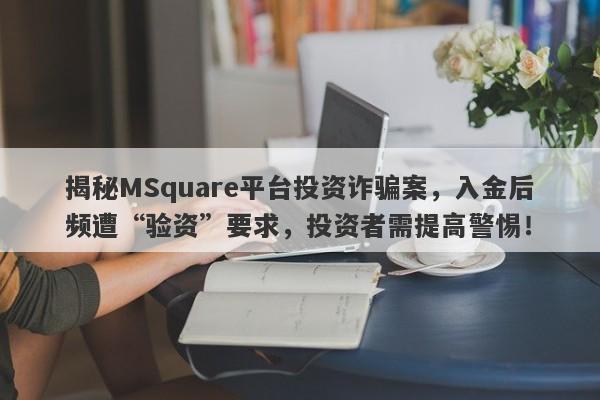 揭秘MSquare平台投资诈骗案，入金后频遭“验资”要求，投资者需提高警惕！