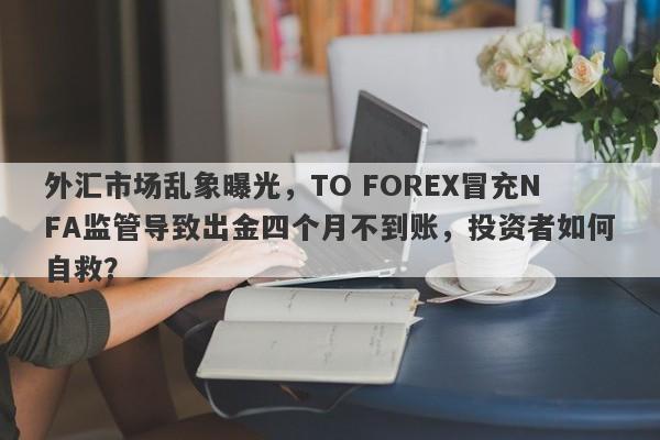 外汇市场乱象曝光，TO FOREX冒充NFA监管导致出金四个月不到账，投资者如何自救？