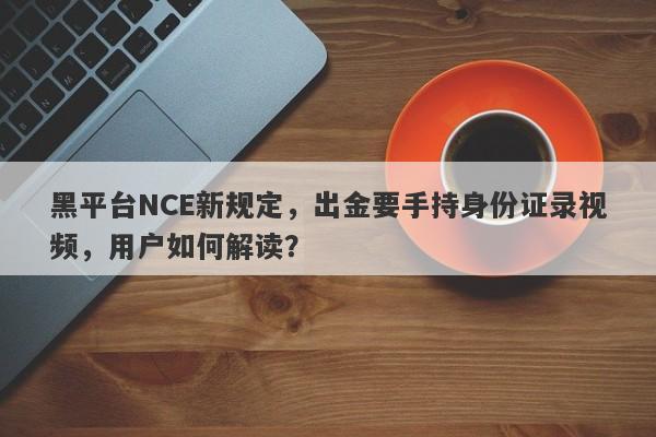 黑平台NCE新规定，出金要手持身份证录视频，用户如何解读？