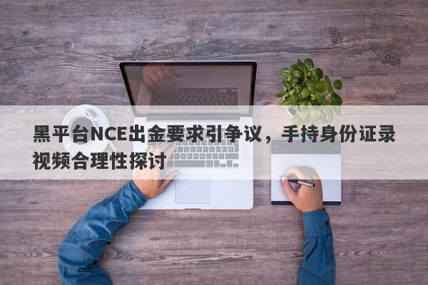 黑平台NCE出金要求引争议，手持身份证录视频合理性探讨