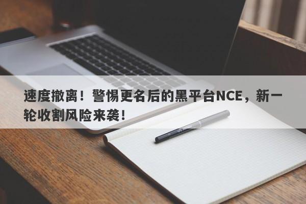 速度撤离！警惕更名后的黑平台NCE，新一轮收割风险来袭！