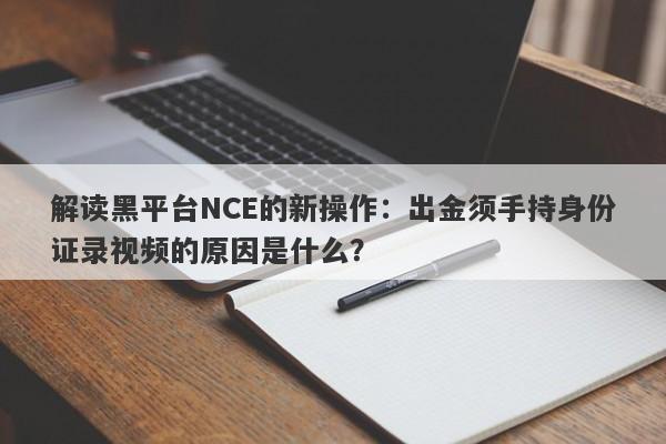 解读黑平台NCE的新操作：出金须手持身份证录视频的原因是什么？