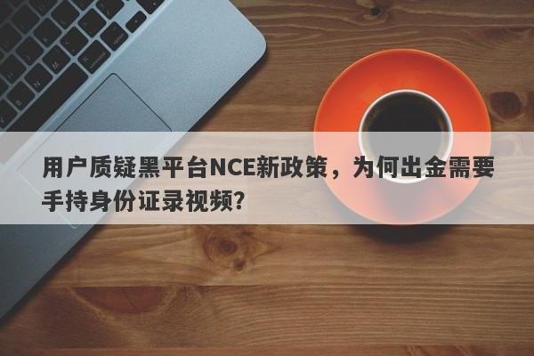 用户质疑黑平台NCE新政策，为何出金需要手持身份证录视频？