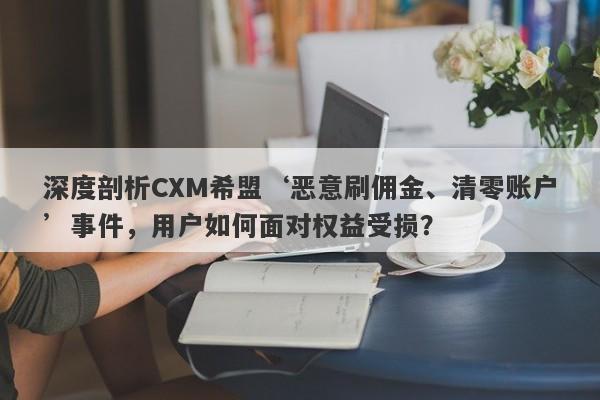 深度剖析CXM希盟‘恶意刷佣金、清零账户’事件，用户如何面对权益受损？