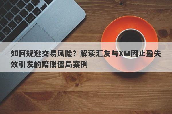 如何规避交易风险？解读汇友与XM因止盈失效引发的赔偿僵局案例