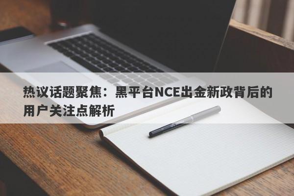 热议话题聚焦：黑平台NCE出金新政背后的用户关注点解析