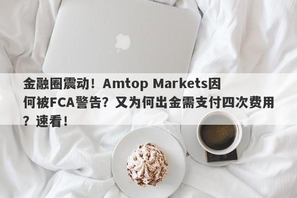 金融圈震动！Amtop Markets因何被FCA警告？又为何出金需支付四次费用？速看！