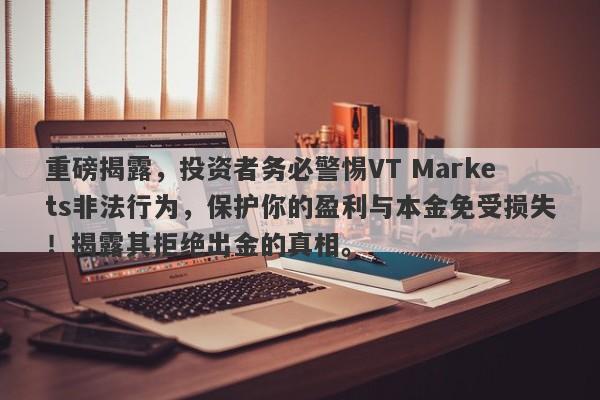 重磅揭露，投资者务必警惕VT Markets非法行为，保护你的盈利与本金免受损失！揭露其拒绝出金的真相。