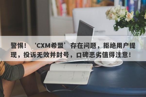 警惕！‘CXM希盟’存在问题，拒绝用户提现，投诉无效并封号，口碑恶劣值得注意！