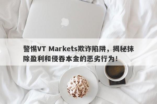 警惕VT Markets欺诈陷阱，揭秘抹除盈利和侵吞本金的恶劣行为！