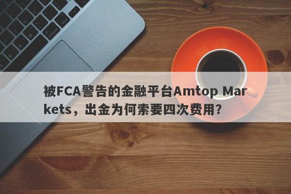 被FCA警告的金融平台Amtop Markets，出金为何索要四次费用？